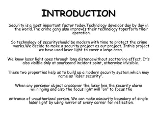 IINTRODUCTIONNTRODUCTION
Security is a most important factor today.Technology develops day by day in
the world.The crime gang also improves their technology toperform their
operation.
So technology of securityshould be modern with time to protect the crime
works.We decide to make a security project as our project. Inthis project
we have used laser light to cover a large area.
We know laser light goes through long distancewithout scattering effect. It’s
also visible only at sourceand incident point, otherwise invisible.
These two properties help us to build up a modern security system,which may
name as “laser security”.
When any personor object crossover the laser line the security alarm
willringing and also the focus light will “on” to focus the
entrance of unauthorized person. We can make asecurity boundary of single
laser light by using mirror at every corner for reflection.
 