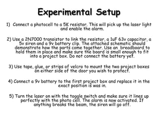Experimental SetupExperimental Setup
1) Connect a photocell to a 5K resistor. This will pick up the laser light
and enable the alarm.
2) Use a 2N7000 transistor to link the resistor, a 1uF 63v capacitor, a
5v siren and a 9v battery clip. The attached schematic should
demonstrate how the parts come together. Use an breadboard to
hold them in place and make sure the board is small enough to fit
into a project box. Do not connect the battery yet.
3) Use tape, glue, or strips of velcro to mount the two project boxes
on either side of the door you wish to protect.
4) Connect a 9v battery to the first project box and replace it in the
exact position is was in.
5) Turn the laser on with the toggle switch and make sure it lines up
perfectly with the photo cell. The alarm is now activated. If
anything breaks the beam, the siren will go off.
 