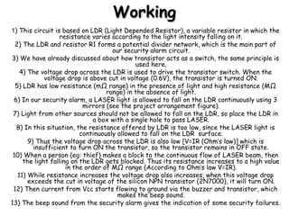 WorkingWorking
1) This circuit is based on LDR (Light Depended Resistor), a variable resistor in which the
resistance varies according to the light intensity falling on it.
2) The LDR and resistor R1 forms a potential divider network, which is the main part of
our security alarm circuit.
3) We have already discussed about how transistor acts as a switch, the same principle is
used here.
4) The voltage drop across the LDR is used to drive the transistor switch. When the
voltage drop is above cut in voltage (0.6V), the transistor is turned ON.
5) LDR has low resistance (mΩ range) in the presence of light and high resistance (MΩ
range) in the absence of light.
6) In our security alarm, a LASER light is allowed to fall on the LDR continuously using 3
mirrors (see the project arrangement figure).
7) Light from other sources should not be allowed to fall on the LDR, so place the LDR in
a box with a single hole to pass LASER.
8) In this situation, the resistance offered by LDR is too low, since the LASER light is
continuously allowed to fall on the LDR surface.
9) Thus the voltage drop across the LDR is also low [V=IR (Ohm’s law)] which is
insufficient to turn ON the transistor, so the transistor remains in OFF state.
10) When a person (eg: thief) makes a block to the continuous flow of LASER beam, then
the light falling on the LDR gets blocked. Thus its resistance increases to a high value
in the order of MΩ range (According to Ohm’s law V=IR).
11) While resistance increases the voltage drop also increases, when this voltage drop
exceeds the cut in voltage of the silicon NPN transistor (2N7000), it will turn ON.
12) Then current from Vcc starts flowing to ground via the buzzer and transistor, which
makes the beep sound.
13) The beep sound from the security alarm gives the indication of some security failures.
 