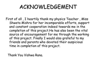 ACKNOWLEDGEMENTACKNOWLEDGEMENT
First of all , I heartily thank my physics Teacher , Miss
Shweta Mishra for her incomparable efforts, support
and constant cooperation indeed towards me in the
completion of this project.He has also been the vital
source of encouragement for me through the working
of this project. Finally I would also grateful to my
friends and parents who devoted their auspicious
time in completion of this project.
Thank You Vishwa Rana.
 