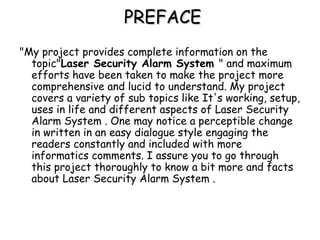 PREFACEPREFACE
"My project provides complete information on the
topic"Laser Security Alarm System " and maximum
efforts have been taken to make the project more
comprehensive and lucid to understand. My project
covers a variety of sub topics like It's working, setup,
uses in life and different aspects of Laser Security
Alarm System . One may notice a perceptible change
in written in an easy dialogue style engaging the
readers constantly and included with more
informatics comments. I assure you to go through
this project thoroughly to know a bit more and facts
about Laser Security Alarm System .
 