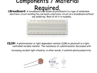 Components / MaterialComponents / Material
Required.Required.1)1)BreadboardBreadboard:: A breadboard also known as protoboard is a type of solderless
electronic circuit building.You can build a electronic circuit on a breadboard without
any soldering ! Best of all it is reusable.
2)LDR:2)LDR: A photoresistor or light-dependent resistor (LDR) or photocell is a light-
controlled variable resistor. The resistance of a photoresistor decreases with
increasing incident light intensity; in other words, it exhibits photoconductivity
 