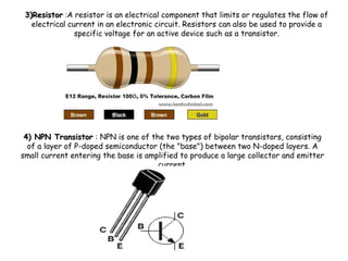 4) NPN Transistor4) NPN Transistor : NPN is one of the two types of bipolar transistors, consisting
of a layer of P-doped semiconductor (the "base") between two N-doped layers. A
small current entering the base is amplified to produce a large collector and emitter
current.
3)Resistor3)Resistor :A resistor is an electrical component that limits or regulates the flow of
electrical current in an electronic circuit. Resistors can also be used to provide a
specific voltage for an active device such as a transistor.
 