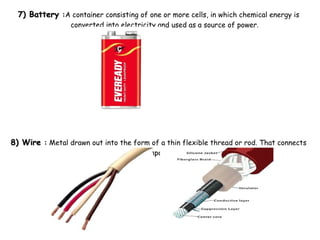 7) Battery7) Battery ::A container consisting of one or more cells, in which chemical energy is
converted into electricity and used as a source of power.
8) Wire8) Wire :: Metal drawn out into the form of a thin flexible thread or rod. That connects
different components in a circuit .
 
