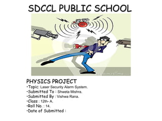 SDCCL PUBLIC SCHOOLSDCCL PUBLIC SCHOOL
PHYSICS PROJECTPHYSICS PROJECT
•Topic: Laser Security Alarm System.
•Submitted To : Shweta Mishra.
•Submitted By : Vishwa Rana.
•Class : 12th- A.
•Roll No. : 14.
•Date of Submitted :
 