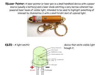 5)Laser Pointer5)Laser Pointer:: A laser pointer or laser pen is a small handheld device with a power
source (usually a battery) and a laser diode emitting a very narrow coherent low-
powered laser beam of visible light, intended to be used to highlight something of
interest by illuminating it with a small bright spot of colored light.
6)LED6)LED :: A light-emitting diode (LED) is a semiconductor device that emits visible light
when an electric current passes through it.
 