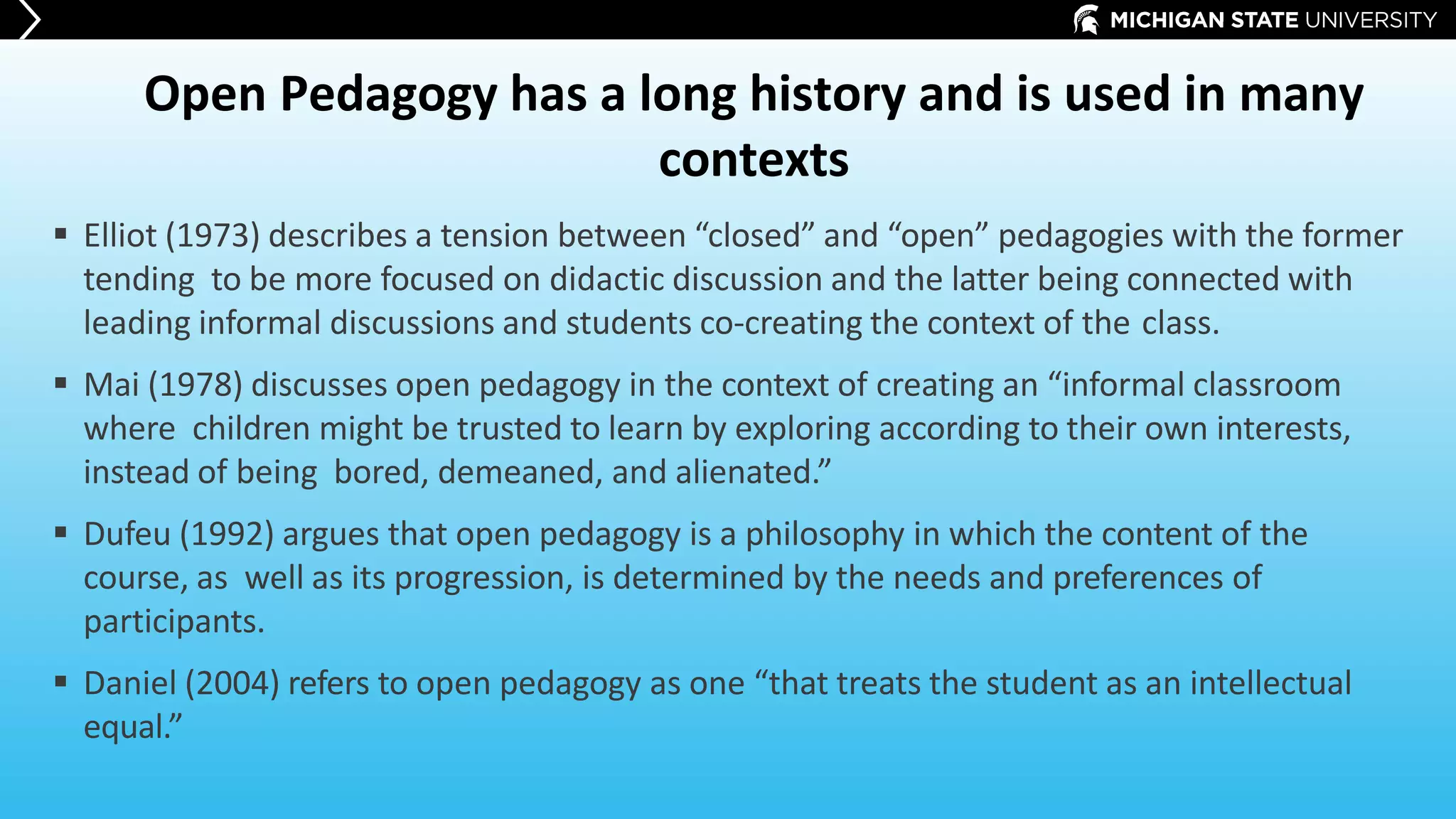 Open Pedagogy has a long history and is used in many
contexts
 Elliot (1973) describes a tension between “closed” and “open” pedagogies with the former
tending to be more focused on didactic discussion and the latter being connected with
leading informal discussions and students co-creating the context of the class.
 Mai (1978) discusses open pedagogy in the context of creating an “informal classroom
where children might be trusted to learn by exploring according to their own interests,
instead of being bored, demeaned, and alienated.”
 Dufeu (1992) argues that open pedagogy is a philosophy in which the content of the
course, as well as its progression, is determined by the needs and preferences of
participants.
 Daniel (2004) refers to open pedagogy as one “that treats the student as an intellectual
equal.”
 