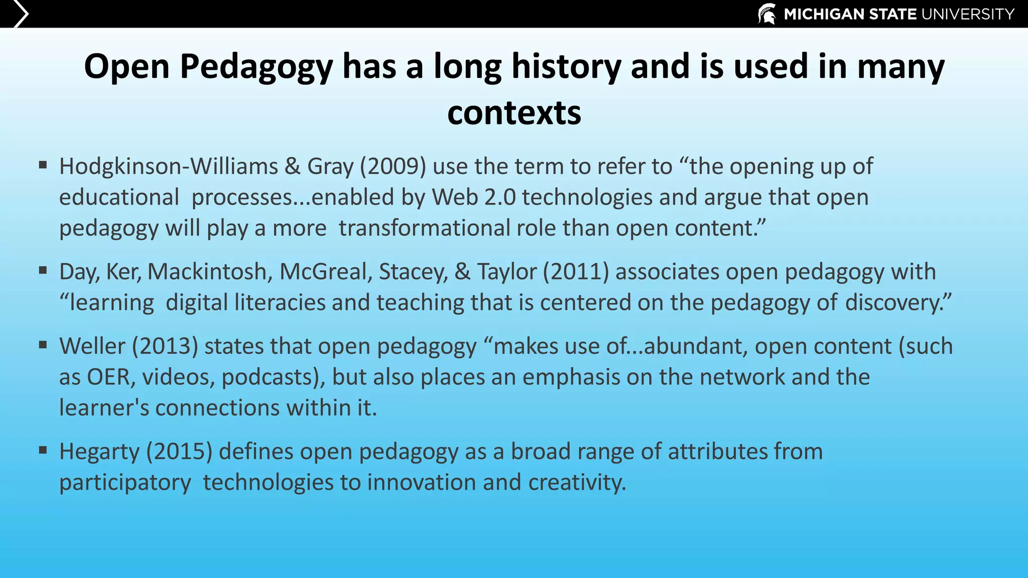 Open Pedagogy has a long history and is used in many
contexts
 Hodgkinson-Williams & Gray (2009) use the term to refer to “the opening up of
educational processes...enabled by Web 2.0 technologies and argue that open
pedagogy will play a more transformational role than open content.”
 Day, Ker, Mackintosh, McGreal, Stacey, & Taylor (2011) associates open pedagogy with
“learning digital literacies and teaching that is centered on the pedagogy of discovery.”
 Weller (2013) states that open pedagogy “makes use of...abundant, open content (such
as OER, videos, podcasts), but also places an emphasis on the network and the
learner's connections within it.
 Hegarty (2015) defines open pedagogy as a broad range of attributes from
participatory technologies to innovation and creativity.
 