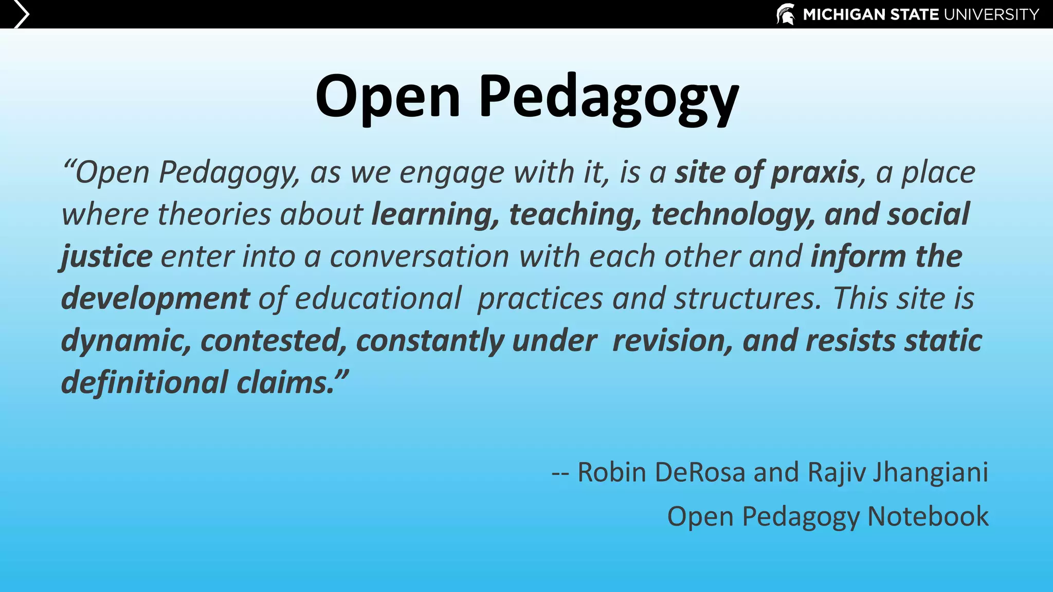 Open Pedagogy
“Open Pedagogy, as we engage with it, is a site of praxis, a place
where theories about learning, teaching, technology, and social
justice enter into a conversation with each other and inform the
development of educational practices and structures. This site is
dynamic, contested, constantly under revision, and resists static
definitional claims.”
-- Robin DeRosa and Rajiv Jhangiani
Open Pedagogy Notebook
 