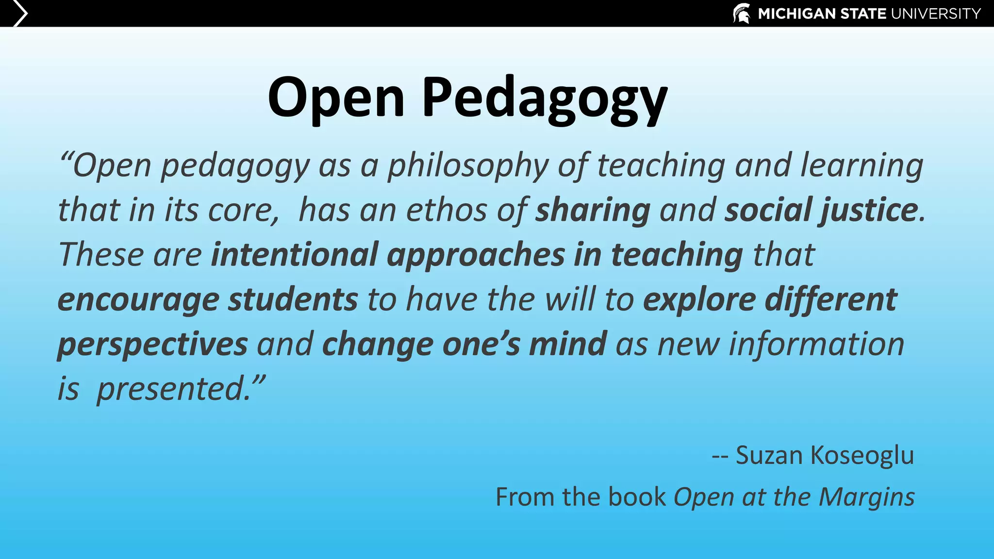 Open Pedagogy
“Open pedagogy as a philosophy of teaching and learning
that in its core, has an ethos of sharing and social justice.
These are intentional approaches in teaching that
encourage students to have the will to explore different
perspectives and change one’s mind as new information
is presented.”
-- Suzan Koseoglu
From the book Open at the Margins
 