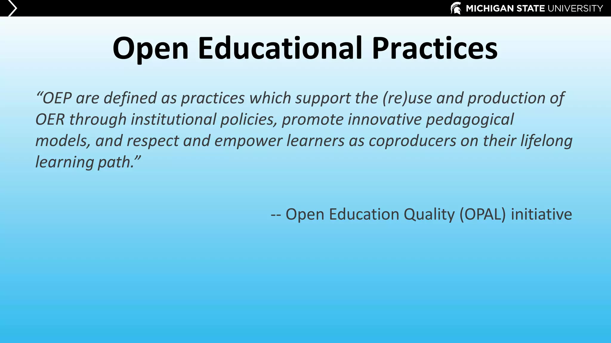 Open Educational Practices
“OEP are defined as practices which support the (re)use and production of
OER through institutional policies, promote innovative pedagogical
models, and respect and empower learners as coproducers on their lifelong
learning path.”
-- Open Education Quality (OPAL) initiative
 