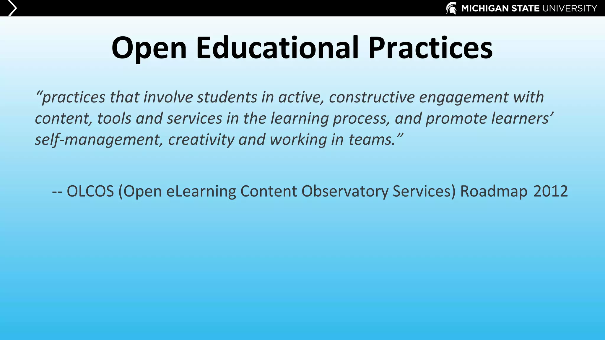 Open Educational Practices
“practices that involve students in active, constructive engagement with
content, tools and services in the learning process, and promote learners’
self-management, creativity and working in teams.”
-- OLCOS (Open eLearning Content Observatory Services) Roadmap 2012
 