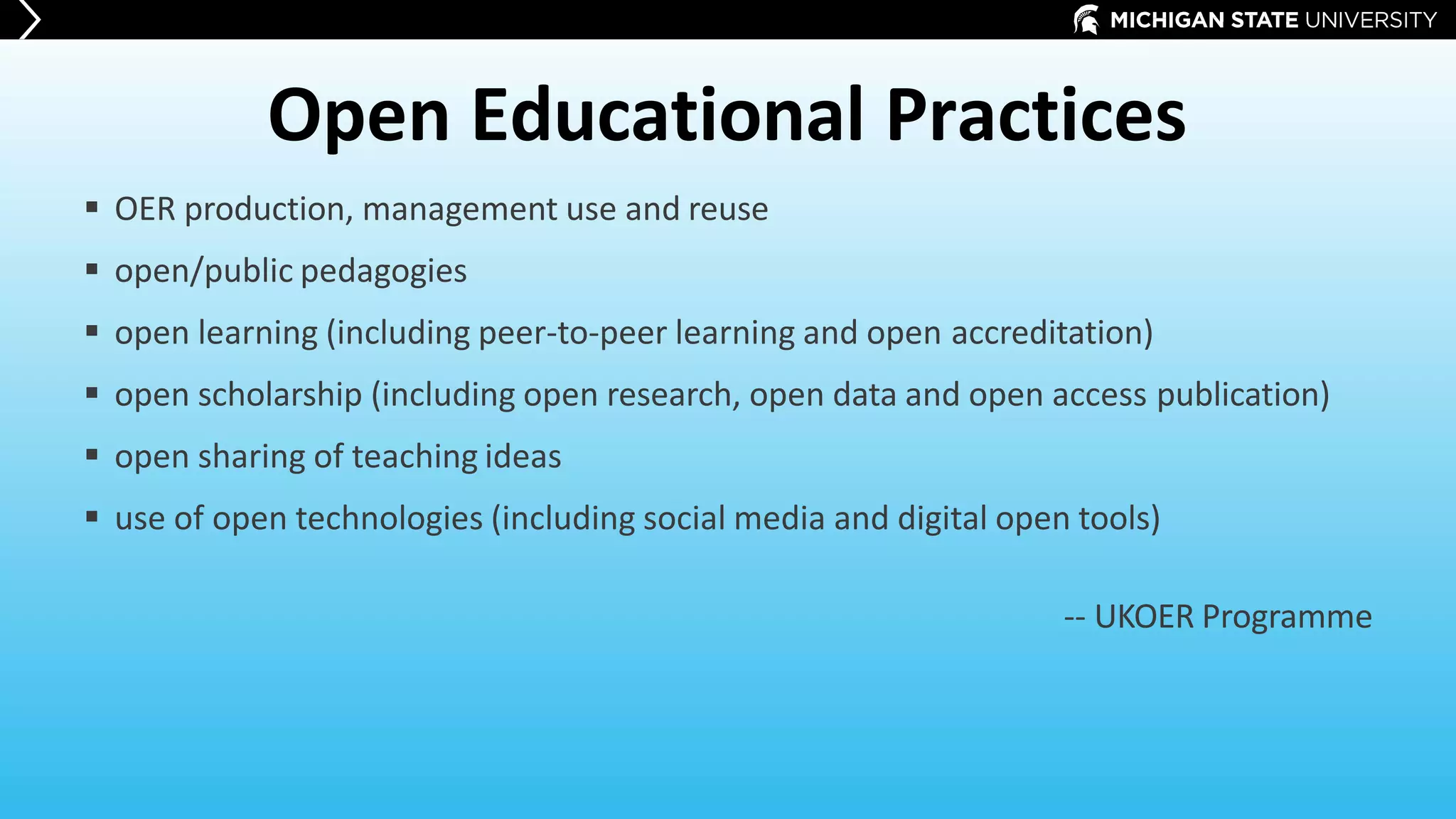 Open Educational Practices
 OER production, management use and reuse
 open/public pedagogies
 open learning (including peer-to-peer learning and open accreditation)
 open scholarship (including open research, open data and open access publication)
 open sharing of teaching ideas
 use of open technologies (including social media and digital open tools)
-- UKOER Programme
 