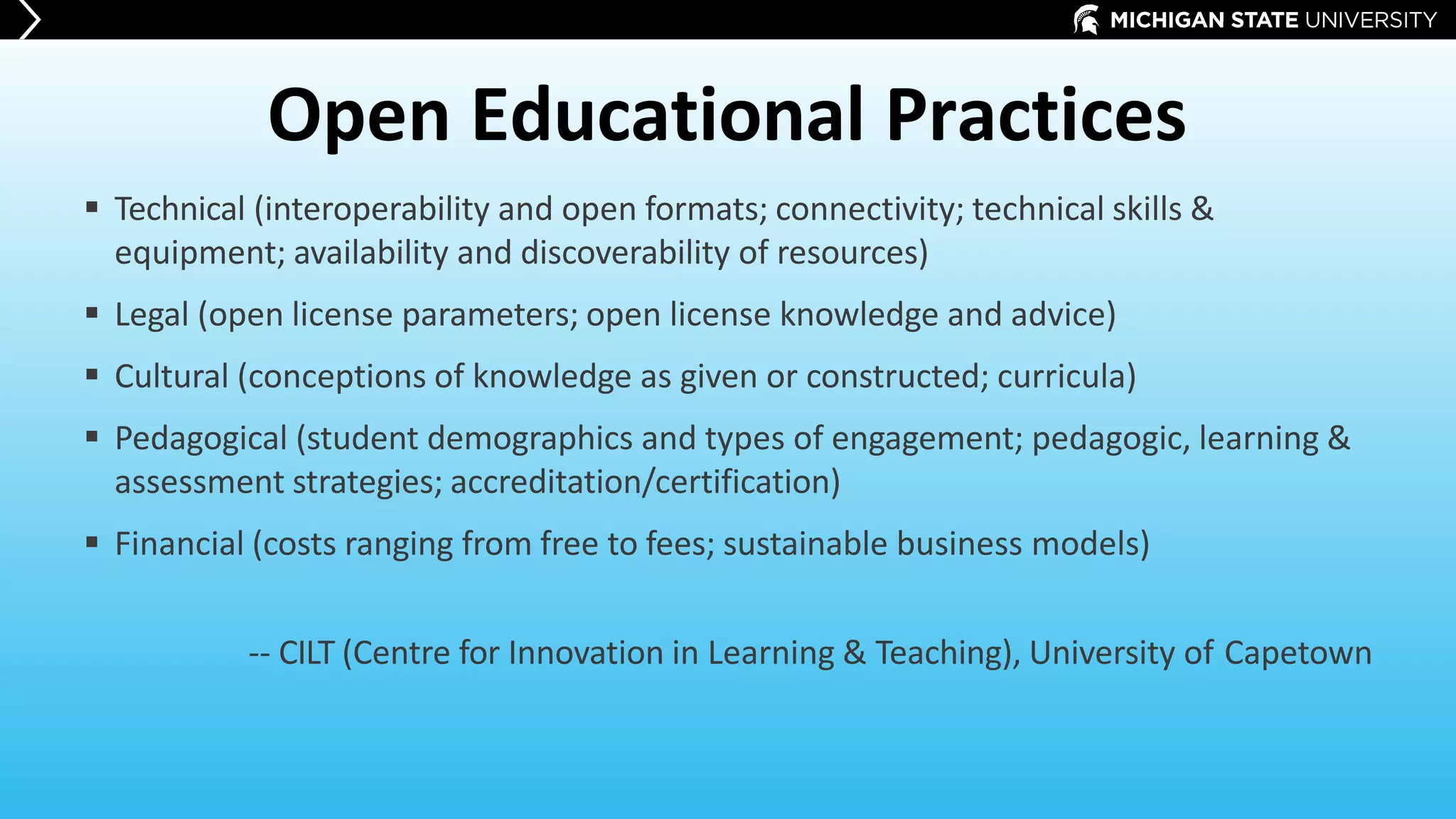 Open Educational Practices
 Technical (interoperability and open formats; connectivity; technical skills &
equipment; availability and discoverability of resources)
 Legal (open license parameters; open license knowledge and advice)
 Cultural (conceptions of knowledge as given or constructed; curricula)
 Pedagogical (student demographics and types of engagement; pedagogic, learning &
assessment strategies; accreditation/certification)
 Financial (costs ranging from free to fees; sustainable business models)
-- CILT (Centre for Innovation in Learning & Teaching), University of Capetown
 
