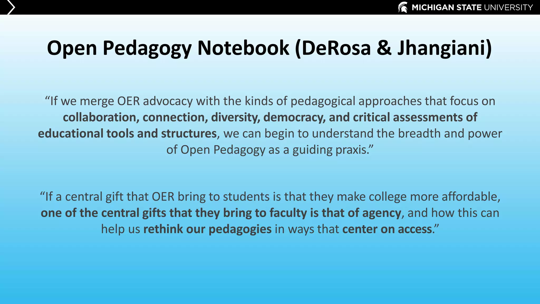 Open Pedagogy Notebook (DeRosa & Jhangiani)
“If we merge OER advocacy with the kinds of pedagogical approaches that focus on
collaboration, connection, diversity, democracy, and critical assessments of
educational tools and structures, we can begin to understand the breadth and power
of Open Pedagogy as a guiding praxis.”
“If a central gift that OER bring to students is that they make college more affordable,
one of the central gifts that they bring to faculty is that of agency, and how this can
help us rethink our pedagogies in ways that center on access.”
 
