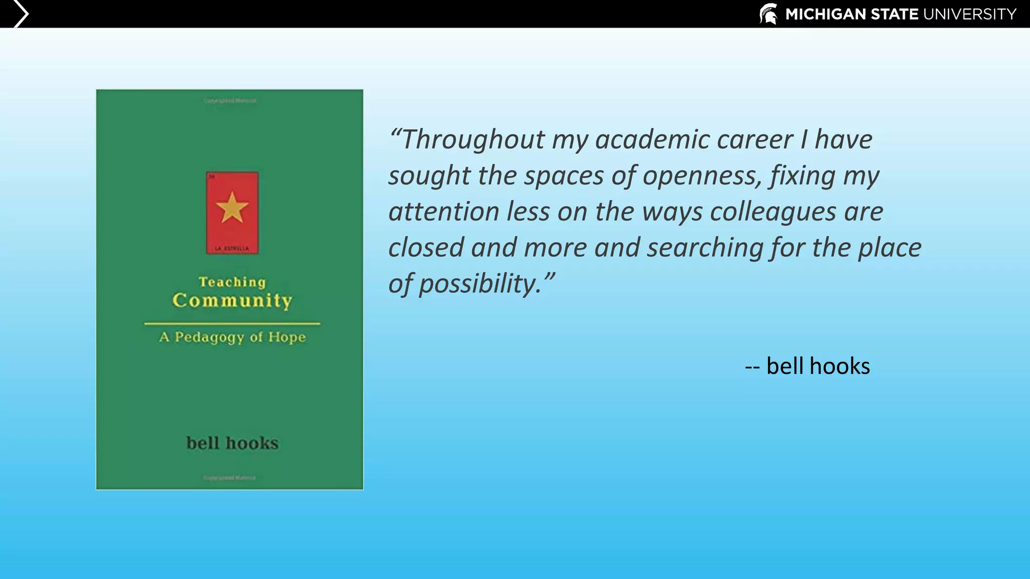 “Throughout my academic career I have
sought the spaces of openness, fixing my
attention less on the ways colleagues are
closed and more and searching for the place
of possibility.”
-- bell hooks
 