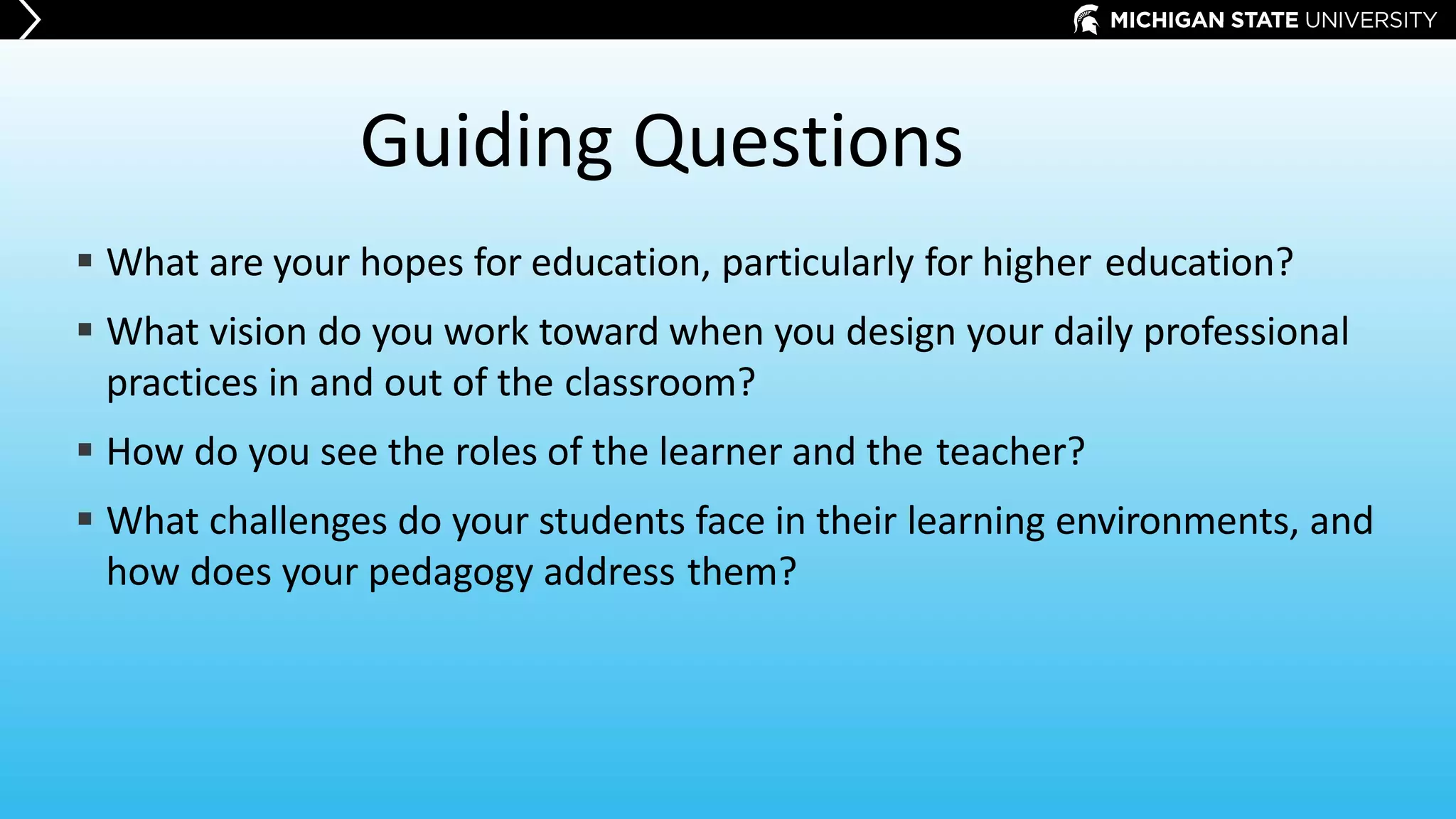 Guiding Questions
 What are your hopes for education, particularly for higher education?
 What vision do you work toward when you design your daily professional
practices in and out of the classroom?
 How do you see the roles of the learner and the teacher?
 What challenges do your students face in their learning environments, and
how does your pedagogy address them?
 