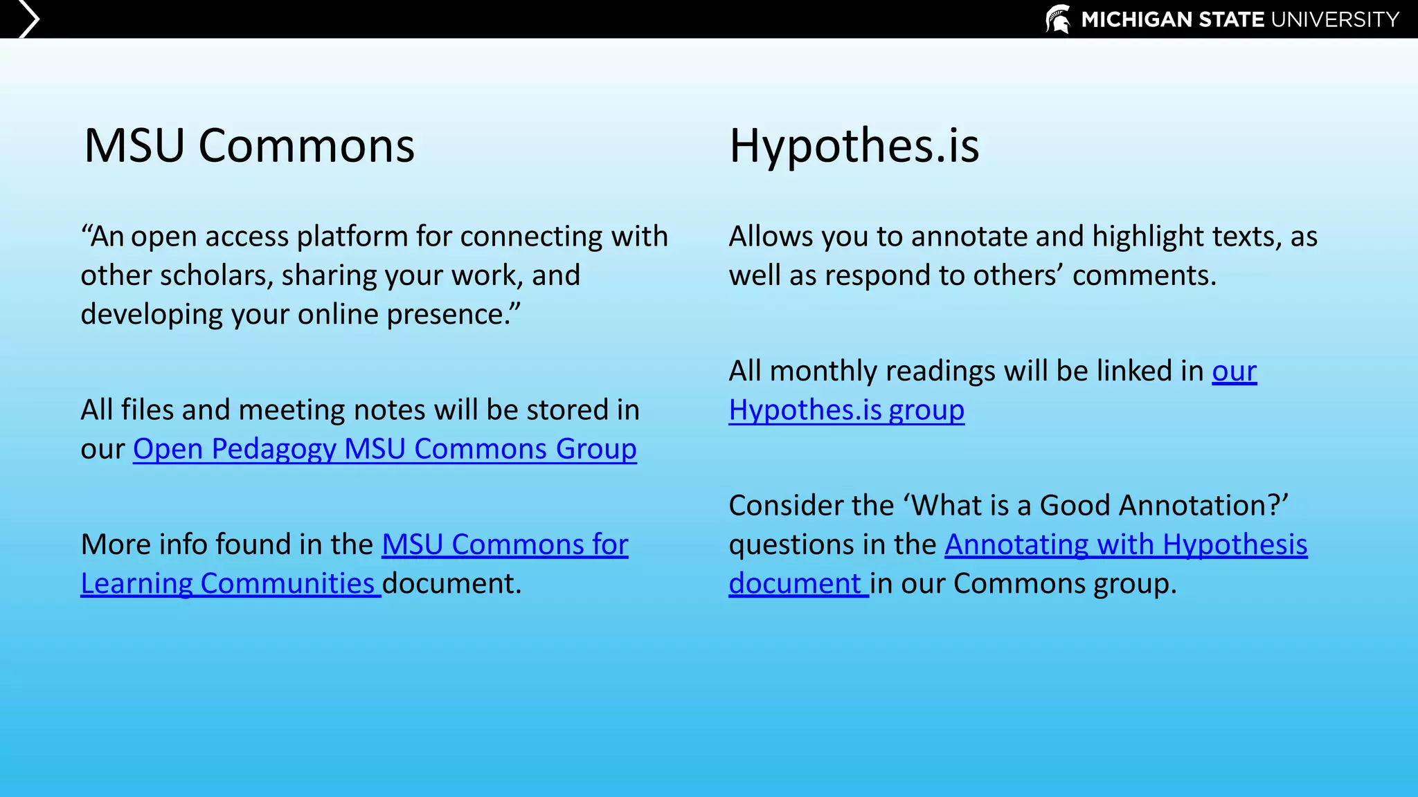 “An open access platform for connecting with
other scholars, sharing your work, and
developing your online presence.”
All files and meeting notes will be stored in
our Open Pedagogy MSU Commons Group
More info found in the MSU Commons for
Learning Communities document.
Allows you to annotate and highlight texts, as
well as respond to others’ comments.
All monthly readings will be linked in our
Hypothes.is group
Consider the ‘What is a Good Annotation?’
questions in the Annotating with Hypothesis
document in our Commons group.
MSU Commons Hypothes.is
 