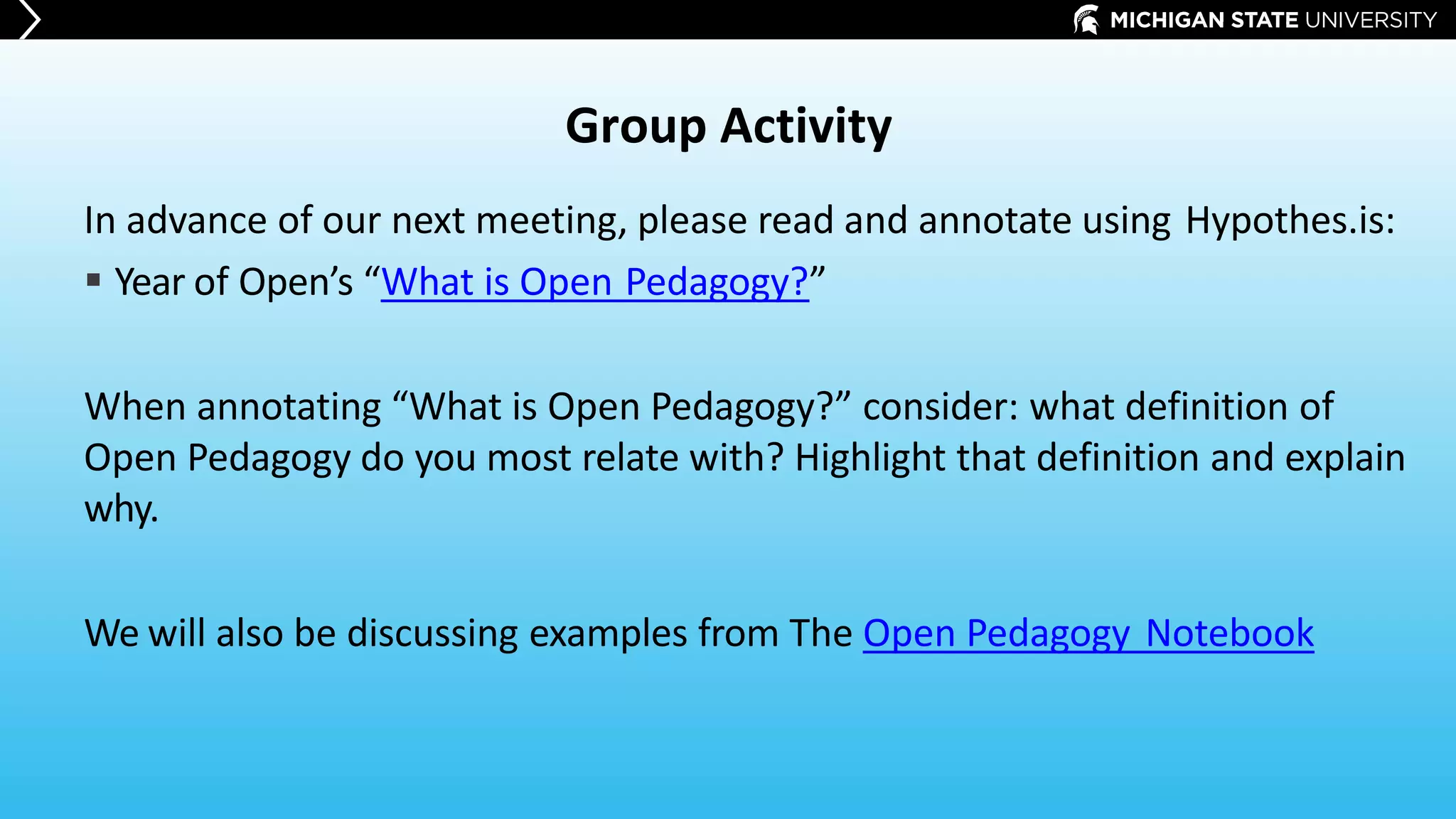 Group Activity
In advance of our next meeting, please read and annotate using Hypothes.is:
 Year of Open’s “What is Open Pedagogy?”
When annotating “What is Open Pedagogy?” consider: what definition of
Open Pedagogy do you most relate with? Highlight that definition and explain
why.
We will also be discussing examples from The Open Pedagogy Notebook
 