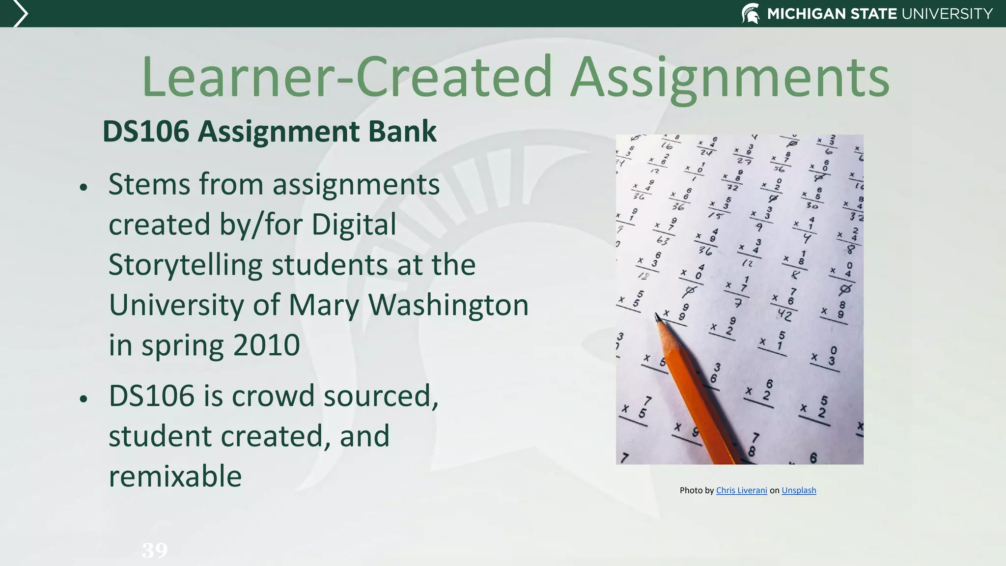 Learner-Created Assignments
DS106 Assignment Bank
• Stems from assignments
created by/for Digital
Storytelling students at the
University of Mary Washington
in spring 2010
• DS106 is crowd sourced,
student created, and
remixable
39
Photo by Chris Liverani on Unsplash
 