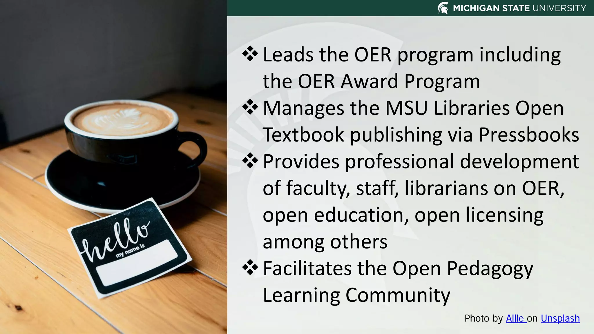 Photo by Allie on Unsplash
Leads the OER program including
the OER Award Program
Manages the MSU Libraries Open
Textbook publishing via Pressbooks
Provides professional development
of faculty, staff, librarians on OER,
open education, open licensing
among others
Facilitates the Open Pedagogy
Learning Community
 
