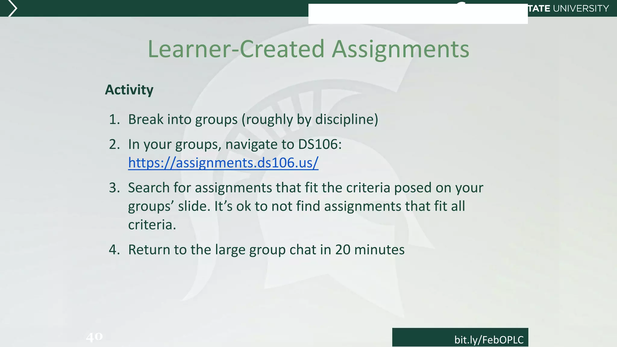 Learner-Created Assignments
Activity
1. Break into groups (roughly by discipline)
2. In your groups, navigate to DS106:
https://assignments.ds106.us/
3. Search for assignments that fit the criteria posed on your
groups’ slide. It’s ok to not find assignments that fit all
criteria.
4. Return to the large group chat in 20 minutes
40 bit.ly/FebOPLC
 