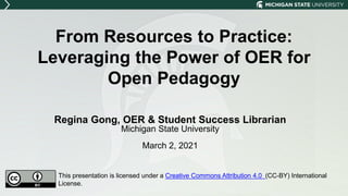 From Resources to Practice:
Leveraging the Power of OER for
Open Pedagogy
Regina Gong, OER & Student Success Librarian
Michigan State University
March 2, 2021
This presentation is licensed under a Creative Commons Attribution 4.0 (CC-BY) International
License.
 