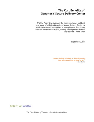 The Cost Benefits of
                   Genuitec’s Secure Delivery Center


              A White Paper that explores the concerns, issues and busi-
             ness value of utilizing Genuitec’s Secure Delivery Center - a
             service that assists enterprises in managing and distributing
            internal software tool stacks, freeing developers to do what
                                                 they do best - write code.




                                                              September, 2011




                                  "There is nothing so useless as doing efficiently
                                           that which should not be done at all.”
                                                                       -Peter Drucker




The Cost Benefits of Genuitec’s Secure Delivery Center
 
