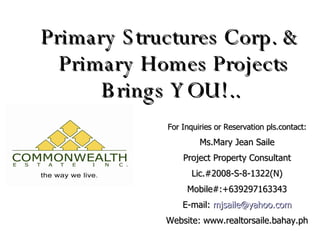 Primary Structures Corp. &  Primary Homes Projects Brings YOU!.. For Inquiries or Reservation pls.contact: Ms.Mary Jean Saile Project Property Consultant Lic.#2008-S-8-1322(N) Mobile#:+639297163343 E-mail:  [email_address] Website: www.realtorsaile.bahay.ph 