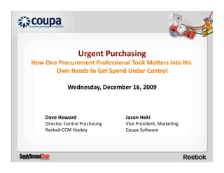 Urgent Purchasing 
How One Procurement Professional Took Ma=ers Into His 
       Own Hands to Get Spend Under Control 

               Wednesday, December 16, 2009 



    Dave Howard                     Jason Hekl 
    Director, Central Purchasing    Vice President, Marke<ng 
    Reebok‐CCM Hockey               Coupa So?ware 
 
