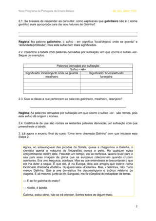 Novo Programa de Português do Ensino Básico SD_CEL_ANO5_FT02 
2 
2.1. Se tivesses de responder ao consultor, como explicavas que galinheiro não é o nome gentílico mais apropriado para dar aos naturais de Galinha? 
__________________________________________________________________________ __________________________________________________________________________ 
Regista: Na palavra galinheiro, o sufixo - eir- significa “local/objecto onde se guarda” e “actividade/profissão”, mas este sufixo tem mais significados. 
2.2. Preenche a tabela com palavras derivadas por sufixação, em que ocorra o sufixo –eir- Segue os exemplos. 
Palavras derivadas por sufixação 
Sufixo – eir- 
Significado: local/objecto onde se guarda 
Significado: árvore/arbusto 
mealheiro 
laranjeira 
2.3. Qual a classe a que pertencem as palavras galinheiro, mealheiro, laranjeira? 
____________________________________________________________ 
Regista: As palavras derivadas por sufixação em que ocorre o sufixo –eir- são nomes, pois este sufixo dá origem a nomes. 
2.4. Certifica-te de que são nomes as restantes palavras derivadas por sufixação com que preencheste a tabela. 
3. Lê agora o excerto final do conto “Uma terra chamada Galinha” com que iniciaste esta Etapa 2. 
Agora, no solavanquear das picadas de Sofala, quase a chegarmos a Galinha, o cientista aperta a máquina de fotografias contra o peito. Há qualquer coisa congeminando dentro dele. Passado um tempo, ele se confessa. Queria levar para o seu país essa imagem de glória que os europeus coleccionam quando cruzam aventuras. Era uma fraqueza, aceitava. Mas eu que entendesse e descontasse o que ele iria dizer a seguir. É que ele, já na Europa, diria aos amigos que esteve numa localidade chamada «Búfalo». Ou quem sabe «Elefante». Mas, «Galinha», não. Tudo menos Galinha. Que a ave doméstica lhe desprestigiaria o exótico relatório de viagens. E ali mesmo, junto ao rio Sangussi, me fiz cúmplice do rebaptizar de terras. 
— E se for galinha-do-mato? 
— Aceito, é bonito. 
Galinha, estou certo, não se irá ofender. Somos todos de algum mato.  