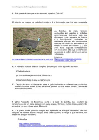 Novo Programa de Português do Ensino Básico SD_CEL_ANO5_FT02 
3 
3.1. Por que razão desagrada ao cientista o topónimo Galinha? 
_________________________________________________________________________ 
3.2. 
Atenta na imagem da galinha-do-mato e lê a informação que lhe está associada. 
As Galinhas do mato, também conhecidas por capotas e pintadas, reconhecem-se facilmente pela sua plumagem preta, ponteada de branco. (…) Encontram-se confinadas ao continente africano, são relativamente comuns na savana ou em clareiras da floresta e vivem em bandos. (…) São aves muito esquivas nomeadamente em zonas onde são alvo constante dos caçadores, e podem correr com grande velocidade. 
http://macua.blogs.com/photos/turismo/galinha_do_mato.html 
Extraído de http://www.correiosdeangola.ao/correios- angola/filatelia/Xedital_verso.pdf 
3.2.1. Retira do texto os dados e completa a informação sobre a galinha-do-mato: 
(i) habitat natural - 
(ii) outros nomes pelos quais é conhecida – 
(iii) características do seu comportamento - 
3.3. Depois de leres a informação sobre a galinha-do-mato e sabendo que o cientista simpatiza com os nomes Búfalo e Elefante, justifica por que motivo preferiu Galinha-do- mato como topónimo. 
___________________________________________________ 
4. Como reparaste, há topónimos, como é o caso de Galinha, que resultam da transformação de um nome comum num nome próprio. Contudo, muitos deles parecem não ter nada a ver com o lugar a que dão nome. 
4.1. Os quatro nomes próprios a seguir são topónimos de Portugal continental. Faz uma pesquisa na Internet, sobre a relação entre cada topónimo e o lugar a que dá nome, nos endereços a seguir indicados. 
(I) Mendiga 
http://infinito-online.com/jf- mendiga/index.php?option=com_content&task=view&id=17&Itemid=37  