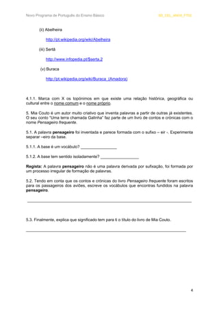 Novo Programa de Português do Ensino Básico SD_CEL_ANO5_FT02 
4 
(ii) Abelheira 
http://pt.wikipedia.org/wiki/Abelheira 
(iii) Sertã 
http://www.infopedia.pt/$serta,2 
(v) Buraca 
http://pt.wikipedia.org/wiki/Buraca_(Amadora) 
4.1.1. Marca com X os topónimos em que existe uma relação histórica, geográfica ou cultural entre o nome comum e o nome próprio. 
5. Mia Couto é um autor muito criativo que inventa palavras a partir de outras já existentes. O seu conto “Uma terra chamada Galinha” faz parte de um livro de contos e crónicas com o nome Pensageiro frequente. 
5.1. A palavra pensageiro foi inventada e parece formada com o sufixo – eir -. Experimenta separar –eiro da base. 
5.1.1. A base é um vocábulo? ________________ 
5.1.2. A base tem sentido isoladamente? _________________ 
Regista: A palavra pensageiro não é uma palavra derivada por sufixação, foi formada por um processo irregular de formação de palavras. 
5.2. Tendo em conta que os contos e crónicas do livro Pensageiro frequente foram escritos para os passageiros dos aviões, escreve os vocábulos que encontras fundidos na palavra pensageiro. 
_________________________________________________________________________ 
5.3. Finalmente, explica que significado tem para ti o título do livro de Mia Couto. 
_______________________________________________________________________ 