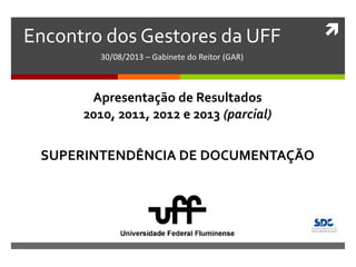 Encontro dos Gestores da UFF
30/08/2013 – Gabinete do Reitor (GAR)
SUPERINTENDÊNCIA DE DOCUMENTAÇÃO
Apresentação de Resultados
2010, 2011, 2012 e 2013 (parcial)
 