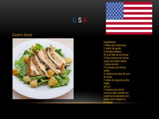 USA

Cesar's Salad
                      Ingredientes:
                      1 alface tipo americana
                      1 molho de agrião
                      3 tomates fatiados
                      50 g de filés de anchovas
                      1/4 de chávena de chá de
                      queijo parmesão ralado
                      1 dente de alho
                      1/2 chávena de chá de
                      azeite
                      4 colheres de sopa de suco
                      de limão
                      1 colher de sopa de molho
                      inglês
                      sal q.b.
                      1 chávena de chá de
                      croutons (pão cortado em
                      cubinhos temperados com
                      azeite, sal e orégano e
                      torrados)
 