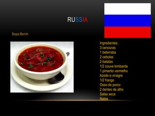 RUSSIA

Sopa Borch

                      Ingredientes:
                      3 cenouras
                      1 beterraba
                      2 cebolas
                      2 batatas
                      1/2 couve lombarda
                      1 pimento vermelho
                      Azeite e vinagre
                      1/2 frango
                      Osso de porco
                      2 dentes de alho
                      Salsa seca
                      Natas
 