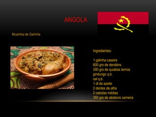 ANGOLA

Muamba de Galinha



                             Ingredientes:

                             1 galinha caseira
                             600 grs de dendéns
                             300 grs de quiabos tenros
                             gindungo q.b.
                             sal q.b.
                             1 dl de azeite
                             2 dentes de alho
                             2 cebolas médias
                             350 grs de abóbora carneira
 