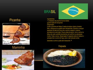 BRASIL

Picanha
            Ingredientes:
            1 unidade(s) de picanha bovina Sadia
            quanto baste de sal grosso
            Preparação:
            Corte a picanha em fatias 2 dedos de altura. Após o brasido
            feito, coloque-as na grelha sem temperá-las. Quando o sangue
            aparecer do lado de cima vire a carne e espere o mesmo
            acontecer do outro lado. Pouco antes de servir, com a carne na
            tábua de corte, polvilhe levemente com sal fino ou sal grosso
            moído. Fatie a carne. Observação O segredo está em colocar o
            sal após tirar a carne do fogo, pois o sal colocado antes
            desidrata a carne e pode até ressecá-la. +


                               Feijoada
 Maminha
 