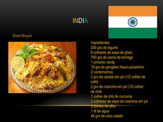 INDIA

Shahi Biryani
                        Ingredientes:
                        200 grs de iogurte
                        6 colheres de sopa de ghee
                        750 grs de carne de borrego
                        1 pimento verde
                        15 grs de gengibre fresco picadinho
                        2 cardomomos
                        2 grs de canela em pó (1/2 colher de
                        café)
                        2 grs de cravinho em pó (1/2 colher
                        de chá)
                        1 colher de chá de curcuma
                        2 colheres de sopa de coentros em pó
                        3 dentes de alho
                        1 dl de água
                        45 grs de coco ralado
 