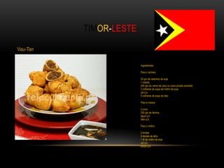 TIMOR-LESTE

Vau-Tan

                        Ingredientes:

                        Para o recheio:

                        30 grs de rebentos de soja
                        1 cebola
                        250 grs de carne de vaca ou outra picada estufada
                        2 colheres de sopa de molho de soja
                        sal q.b.
                        5 colheres de sopa de óleo

                        Para a massa:

                        2 ovos
                        250 grs de farinha
                        água q.b.
                        óleo q.b.

                        Para o molho:

                        2 limões
                        8 dentes de alho
                        1 dl de molho de soja
                        sal q.b.
                        piripiri q.b.
 