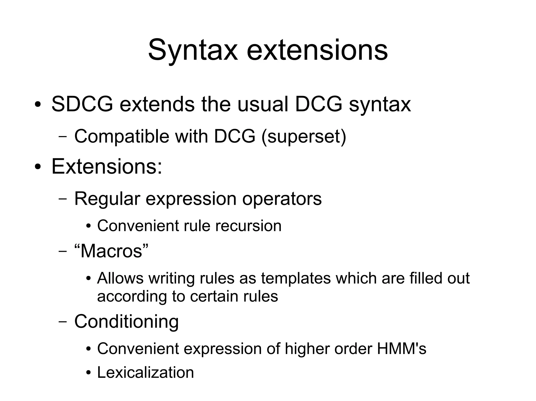 Syntax extensions
●   SDCG extends the usual DCG syntax
    –   Compatible with DCG (superset)
●   Extensions:
    –   Regular expression operators
         ●   Convenient rule recursion
    –   “Macros”
         ●   Allows writing rules as templates which are filled out
             according to certain rules
    –   Conditioning
         ●   Convenient expression of higher order HMM's
         ●   Lexicalization
 