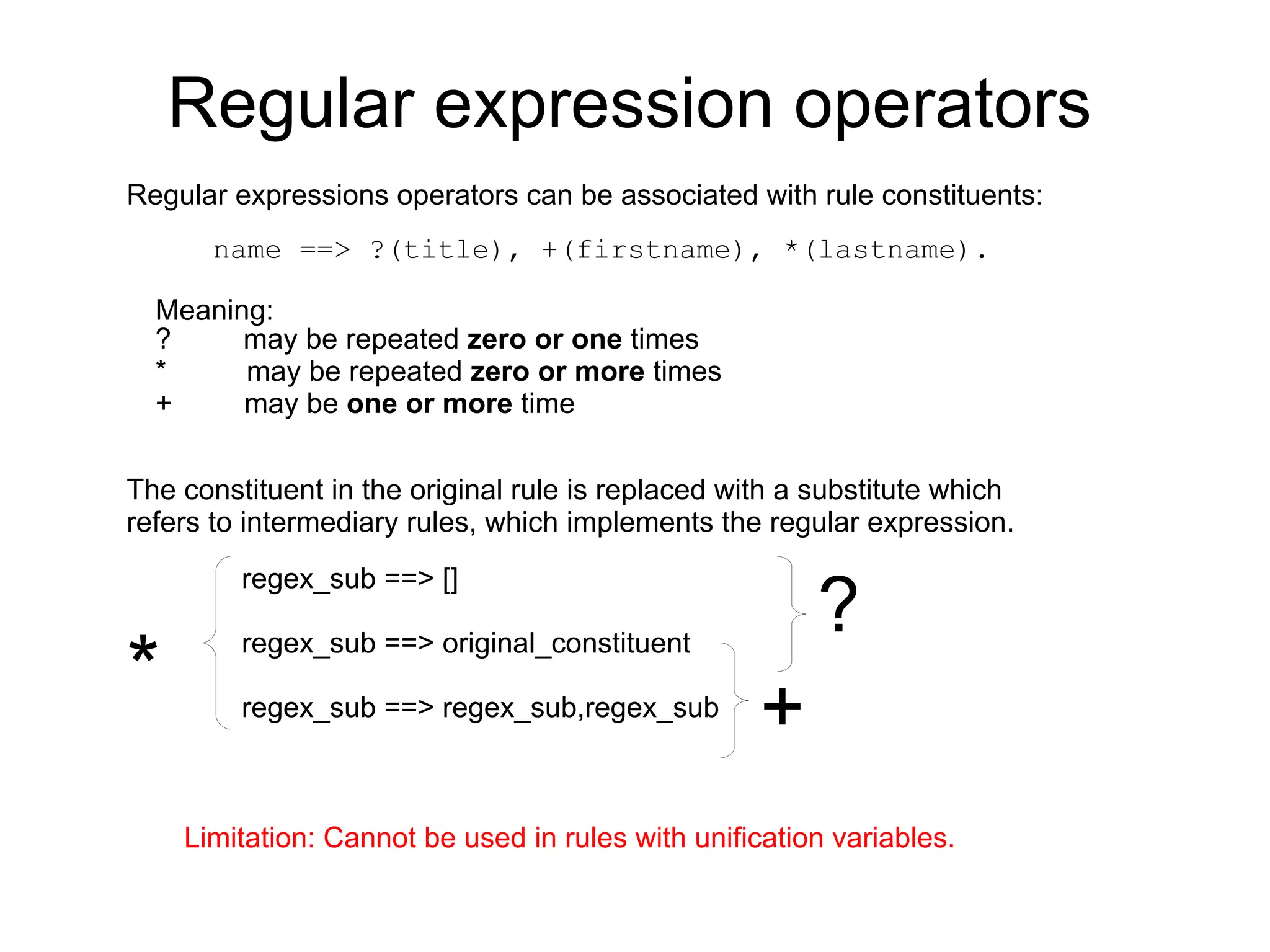 Regular expression operators
Regular expressions operators can be associated with rule constituents:
       name ==> ?(title), +(firstname), *(lastname).

  Meaning:
  ?     may be repeated zero or one times
  *     may be repeated zero or more times
  +     may be one or more time


The constituent in the original rule is replaced with a substitute which
refers to intermediary rules, which implements the regular expression.


                                                        ?
         regex_sub ==> []


*
         regex_sub ==> original_constituent

         regex_sub ==> regex_sub,regex_sub
                                                   +
    Limitation: Cannot be used in rules with unification variables.
 