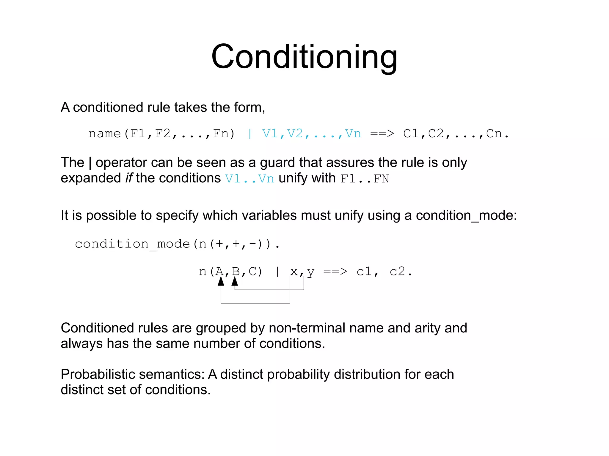 Conditioning
A conditioned rule takes the form,
    name(F1,F2,...,Fn) | V1,V2,...,Vn ==> C1,C2,...,Cn.

The | operator can be seen as a guard that assures the rule is only
expanded if the conditions V1..Vn unify with F1..FN

It is possible to specify which variables must unify using a condition_mode:

  condition_mode(n(+,+,-)).

                        n(A,B,C) | x,y ==> c1, c2.



Conditioned rules are grouped by non-terminal name and arity and
always has the same number of conditions.

Probabilistic semantics: A distinct probability distribution for each
distinct set of conditions.
 