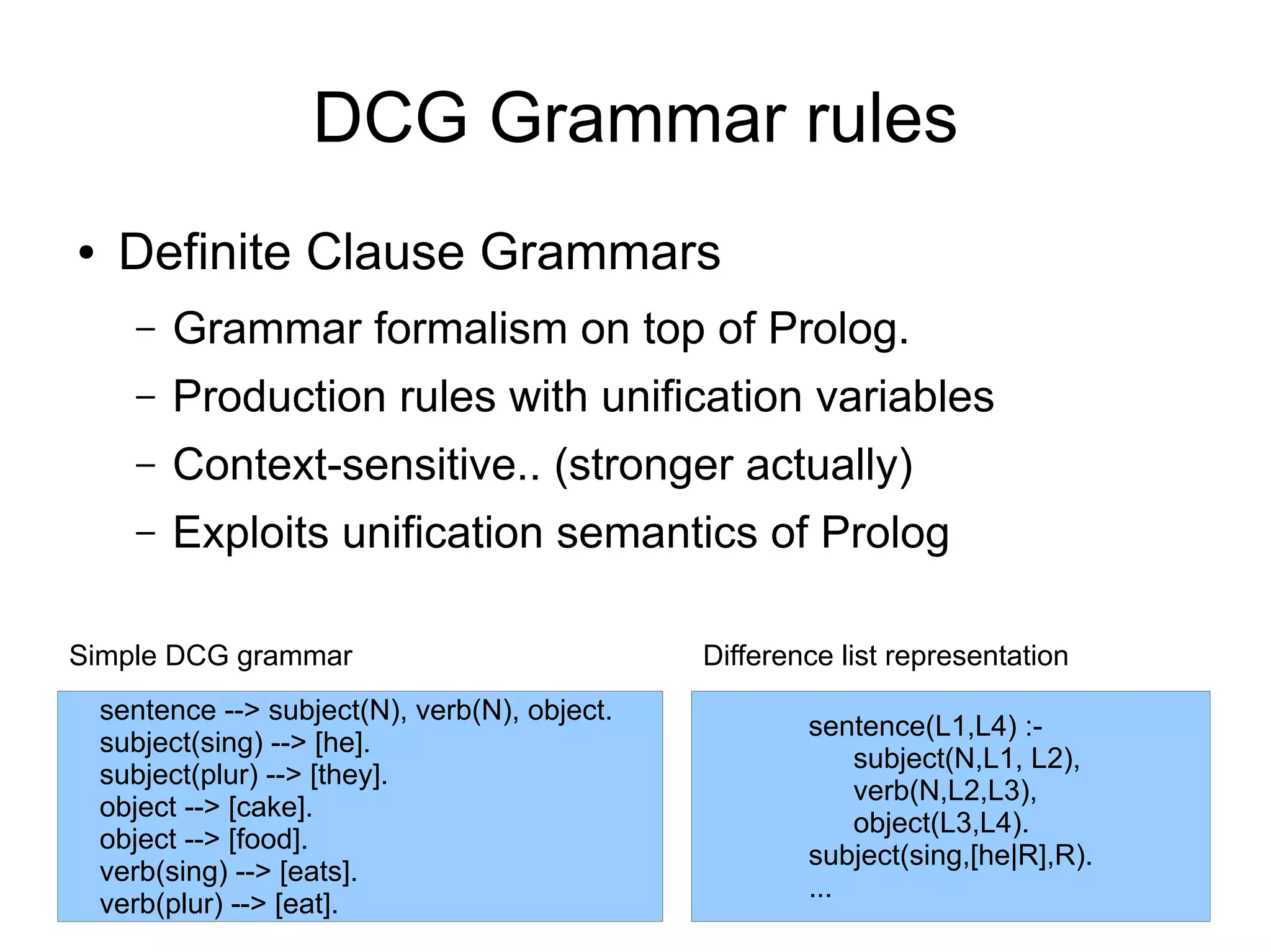 DCG Grammar rules
●    Definite Clause Grammars
      –   Grammar formalism on top of Prolog.
      –   Production rules with unification variables
      –   Context-sensitive.. (stronger actually)
      –   Exploits unification semantics of Prolog

Simple DCG grammar                              Difference list representation
    sentence --> subject(N), verb(N), object.
                                                        sentence(L1,L4) :-
    subject(sing) --> [he].
                                                            subject(N,L1, L2),
    subject(plur) --> [they].
                                                            verb(N,L2,L3),
    object --> [cake].
                                                            object(L3,L4).
    object --> [food].
                                                        subject(sing,[he|R],R).
    verb(sing) --> [eats].
                                                        ...
    verb(plur) --> [eat].
 
