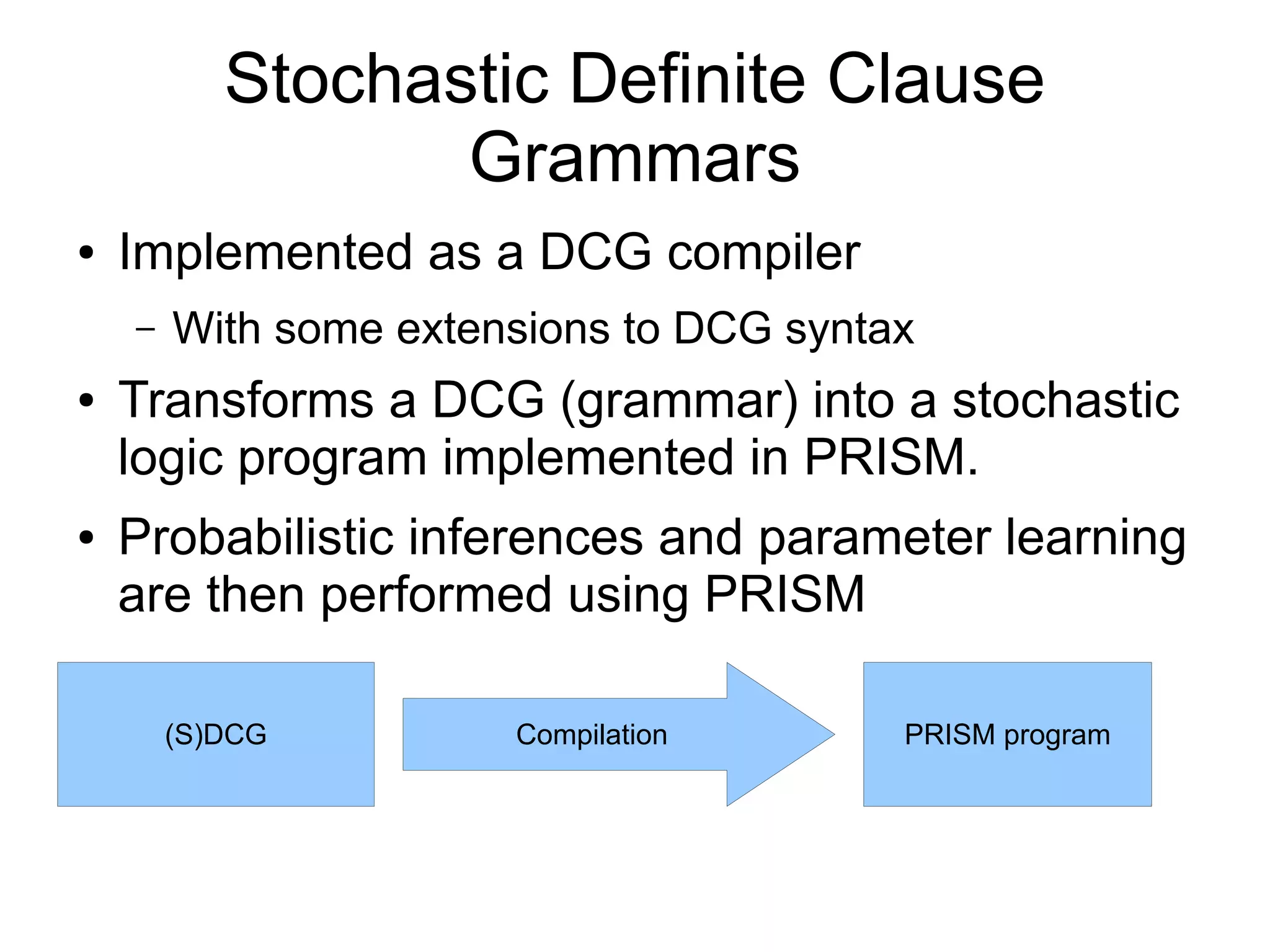Stochastic Definite Clause
                  Grammars
●   Implemented as a DCG compiler
    –   With some extensions to DCG syntax
●   Transforms a DCG (grammar) into a stochastic
    logic program implemented in PRISM.
●   Probabilistic inferences and parameter learning
    are then performed using PRISM

        (S)DCG         Compilation       PRISM program
 