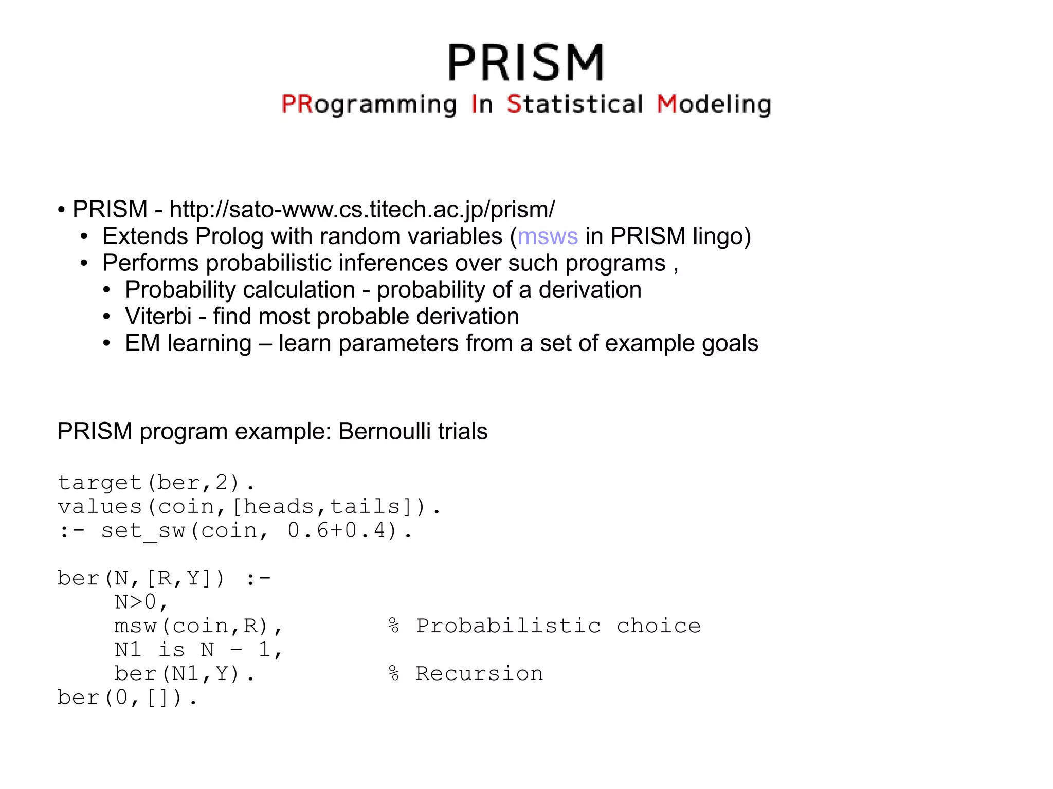 ●   PRISM - http://sato-www.cs.titech.ac.jp/prism/
    ● Extends Prolog with random variables (msws in PRISM lingo)

    ● Performs probabilistic inferences over such programs ,

      ● Probability calculation - probability of a derivation

      ● Viterbi - find most probable derivation

      ● EM learning – learn parameters from a set of example goals




PRISM program example: Bernoulli trials

target(ber,2).
values(coin,[heads,tails]).
:- set_sw(coin, 0.6+0.4).

ber(N,[R,Y]) :-
    N>0,
    msw(coin,R),                % Probabilistic choice
    N1 is N – 1,
    ber(N1,Y).                  % Recursion
ber(0,[]).
 
