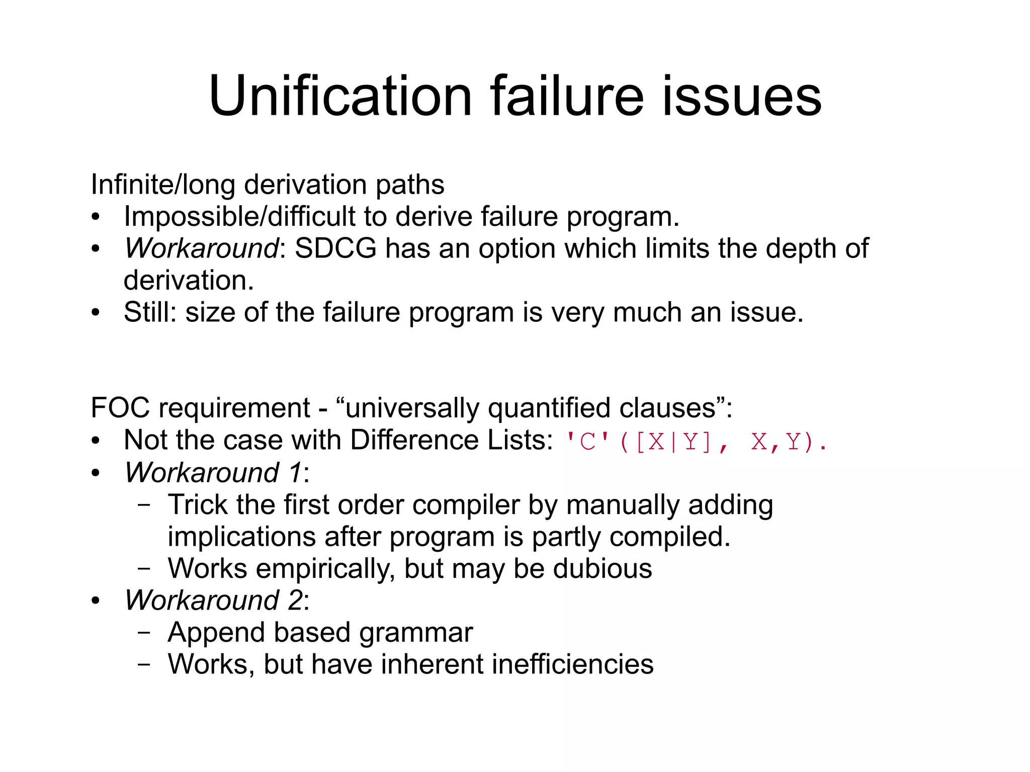 Unification failure issues
Infinite/long derivation paths
●  Impossible/difficult to derive failure program.
●  Workaround: SDCG has an option which limits the depth of
   derivation.
●  Still: size of the failure program is very much an issue.


FOC requirement - “universally quantified clauses”:
● Not the case with Difference Lists: 'C'([X|Y], X,Y).
● Workaround 1:
   – Trick the first order compiler by manually adding
     implications after program is partly compiled.
   – Works empirically, but may be dubious
● Workaround 2:
   – Append based grammar
   – Works, but have inherent inefficiencies
 