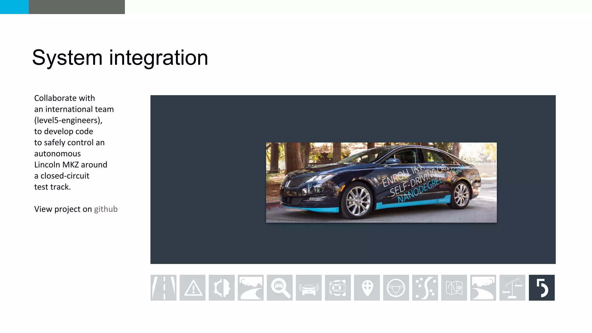 Collaborate with
an international team
(level5-engineers),
to develop code
to safely control an
autonomous
Lincoln MKZ around
a closed-circuit
test track.
View project on github
System integration
 