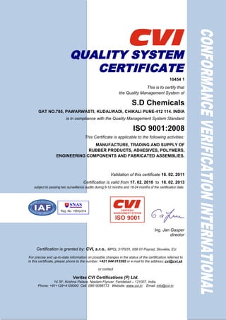 QUALITY SYSTEM
                               CERTIFICATE
                                                                                                 10454 1
                                                                             This is to certify that
                                                              the Quality Management System of

                                                                       S.D Chemicals
      GAT NO.785, PAWARWASTI, KUDALWADI, CHIKALI PUNE-412 114. INDIA
                         is in compliance with the Quality Management System Standard

                                                                        ISO 9001:2008
                                      This Certificate is applicable to the following activities:
                                  MANUFACTURE, TRADING AND SUPPLY OF
                                RUBBER PRODUCTS, ADHESIVES, POLYMERS,
                   ENGINEERING COMPONENTS AND FABRICATED ASSEMBLIES.



                                                        Validation of this certificate 16. 02. 2011
                                     Certification is valid from 17. 02. 2010 to 16. 02. 2013
   subject to passing two surveillance audits during 6-12 months and 18-24 months of the certification date.




                                                                                       Ing. Jan Gasper
                                                                                                director


     Certification is granted by: CVI, s.r.o., MPCL 3170/31, 058 01 Poprad, Slovakia, EU
For precise and up-to-date information on possible changes in the status of the certification referred to
in this certificate, please phone to the number: +421 944 013365 or e-mail to the address: cvi@cvi.sk

                                               or contact

                              Veritas CVI Certifications (P) Ltd.
               14 SF, Krishna Palace, Neelam Flyover, Faridabad – 121007, India.
      Phone: +91+129+4109000 Cell: 09810088773 Website: www.cvi.in Email: info@cvi.in
 