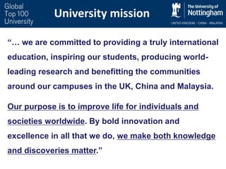 University mission
“… we are committed to providing a truly international
education, inspiring our students, producing world-
leading research and benefitting the communities
around our campuses in the UK, China and Malaysia.
Our purpose is to improve life for individuals and
societies worldwide. By bold innovation and
excellence in all that we do, we make both knowledge
and discoveries matter.”
 